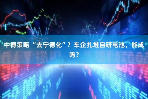 中博策略 “去宁德化”？车企扎堆自研电池，能成吗？