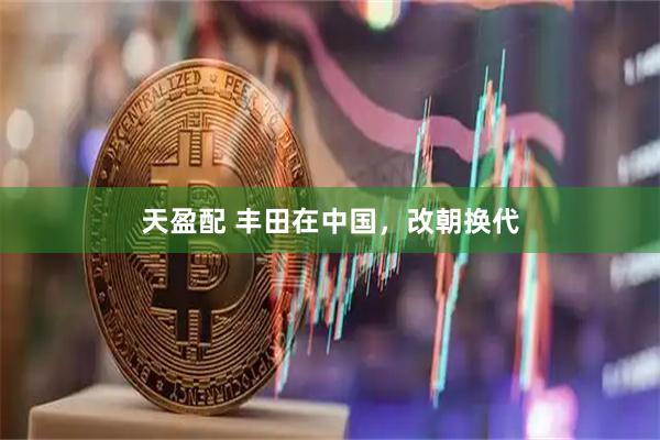 天盈配 丰田在中国，改朝换代