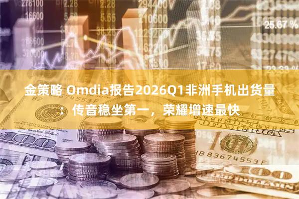 金策略 Omdia报告2026Q1非洲手机出货量：传音稳坐第一，荣耀增速最快