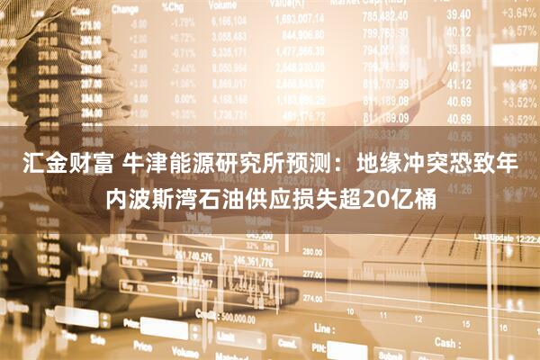 汇金财富 牛津能源研究所预测：地缘冲突恐致年内波斯湾石油供应损失超20亿桶