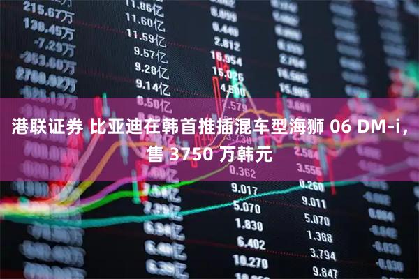 港联证券 比亚迪在韩首推插混车型海狮 06 DM-i，售 3750 万韩元