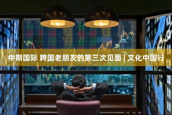 中期国际 跨国老朋友的第三次见面 | 文化中国行