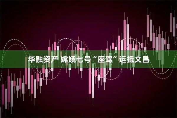 华融资产 嫦娥七号“座驾”运抵文昌