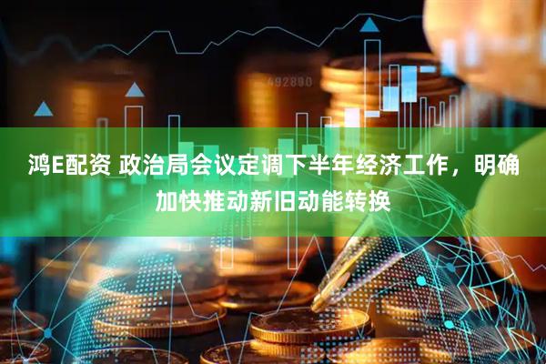 鸿E配资 政治局会议定调下半年经济工作，明确加快推动新旧动能转换