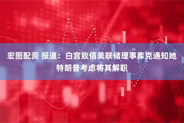 宏图配资 报道：白宫致信美联储理事库克通知她特朗普考虑将其解职