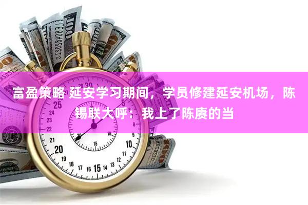 富盈策略 延安学习期间，学员修建延安机场，陈锡联大呼：我上了陈赓的当